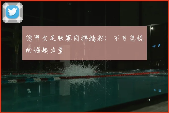 德甲女足联赛同样精彩：不可忽视的崛起力量