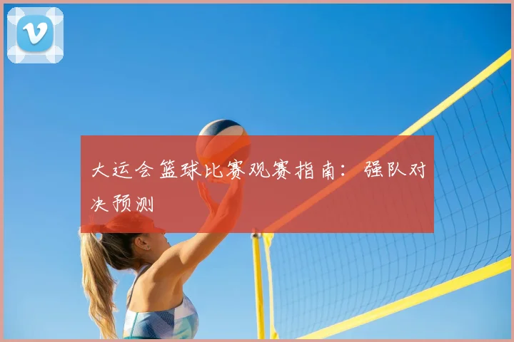 大运会篮球比赛观赛指南:强队对决预测